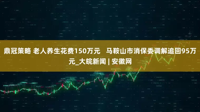 鼎冠策略 老人养生花费150万元   马鞍山市消保委调解追回95万元_大皖新闻 | 安徽网