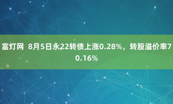 富灯网  8月5日永22转债上涨0.28%，转股溢价率70.16%