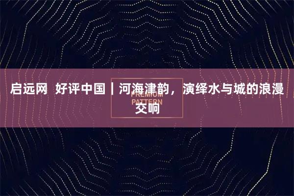 启远网  好评中国｜河海津韵，演绎水与城的浪漫交响