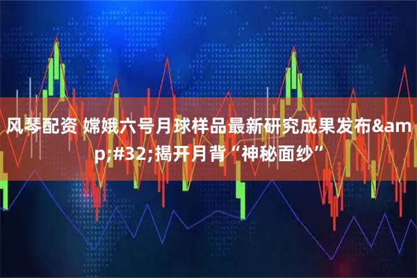 风琴配资 嫦娥六号月球样品最新研究成果发布 揭开月背“神秘面纱”