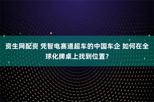资生网配资 凭智电赛道超车的中国车企 如何在全球化牌桌上找到位置？