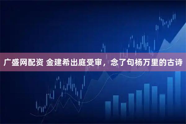 广盛网配资 金建希出庭受审，念了句杨万里的古诗