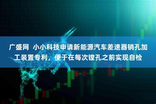 广盛网  小小科技申请新能源汽车差速器销孔加工装置专利，便于在每次镗孔之前实现自检