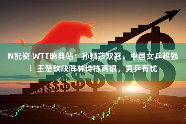 N配资 WTT瑞典站：孙颖莎双冠，中国女乒超强！王楚钦缺阵林诗栋两银，男乒有忧