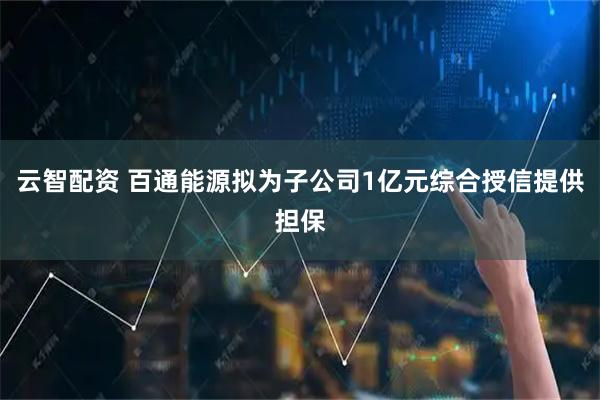 云智配资 百通能源拟为子公司1亿元综合授信提供担保