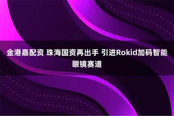 金港嘉配资 珠海国资再出手 引进Rokid加码智能眼镜赛道