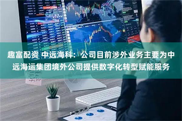趣富配资 中远海科：公司目前涉外业务主要为中远海运集团境外公司提供数字化转型赋能服务