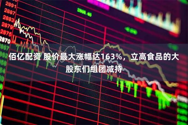 佰亿配资 股价最大涨幅达163%，立高食品的大股东们组团减持
