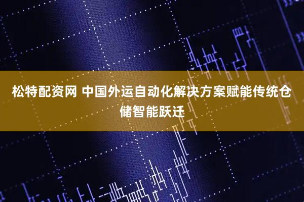松特配资网 中国外运自动化解决方案赋能传统仓储智能跃迁