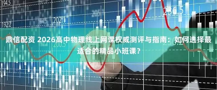 鼎信配资 2026高中物理线上网课权威测评与指南：如何选择最适合的精品小班课？