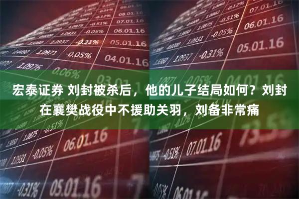 宏泰证券 刘封被杀后，他的儿子结局如何？刘封在襄樊战役中不援助关羽，刘备非常痛