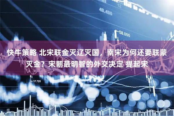 快牛策略 北宋联金灭辽灭国，南宋为何还要联蒙灭金？宋朝最明智的外交决定 提起宋