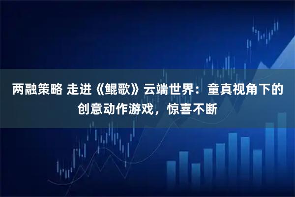 两融策略 走进《鲲歌》云端世界:童真视角下的创意动作游戏,惊喜不断