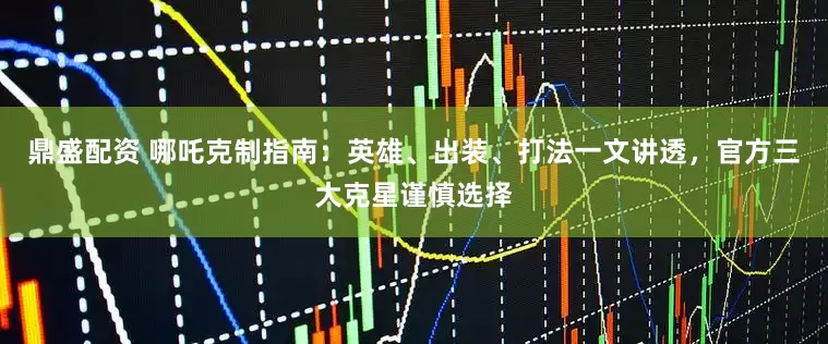 鼎盛配资 哪吒克制指南：英雄、出装、打法一文讲透，官方三大克星谨慎选择