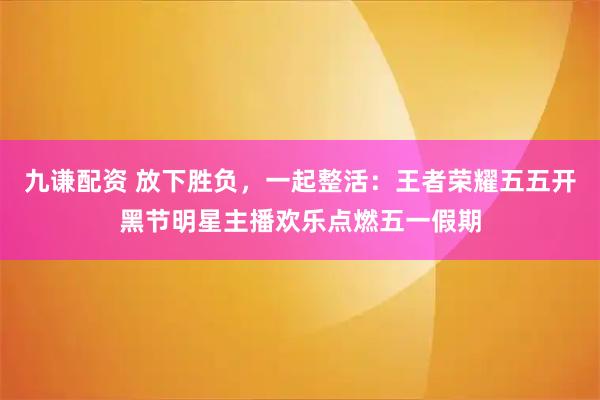 九谦配资 放下胜负，一起整活：王者荣耀五五开黑节明星主播欢乐点燃五一假期