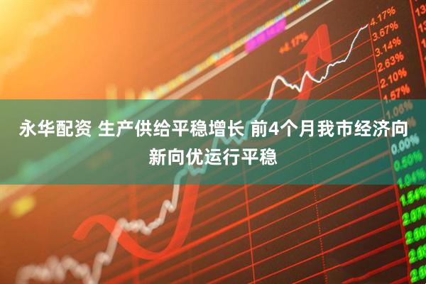 永华配资 生产供给平稳增长 前4个月我市经济向新向优运行平稳