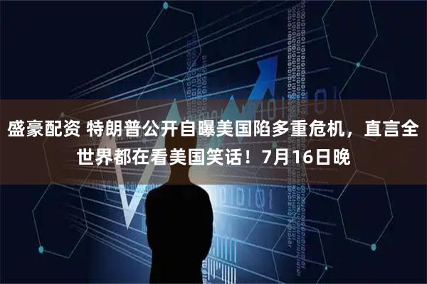 盛豪配资 特朗普公开自曝美国陷多重危机，直言全世界都在看美国笑话！7月16日晚
